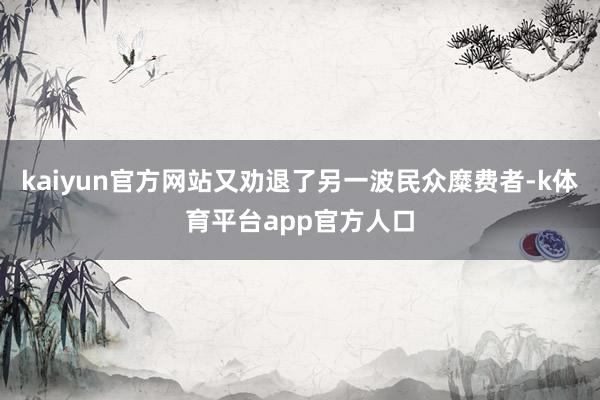 kaiyun官方网站又劝退了另一波民众糜费者-k体育平台app官方人口