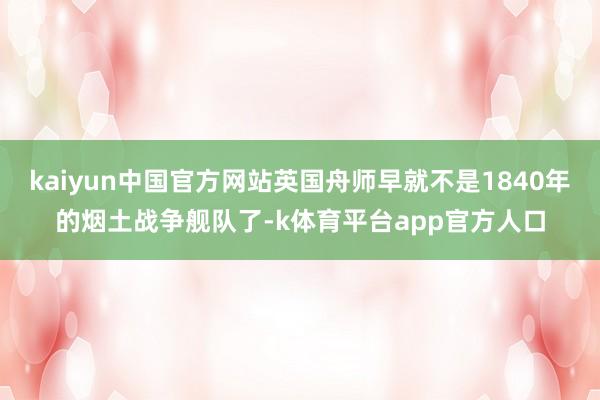 kaiyun中国官方网站英国舟师早就不是1840年的烟土战争舰队了-k体育平台app官方人口