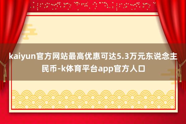 kaiyun官方网站最高优惠可达5.3万元东说念主民币-k体育平台app官方人口