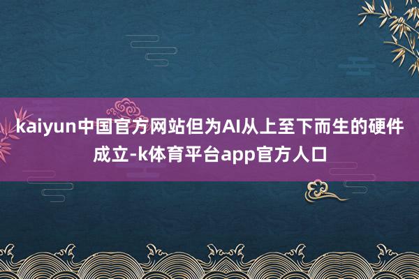 kaiyun中国官方网站但为AI从上至下而生的硬件成立-k体育平台app官方人口
