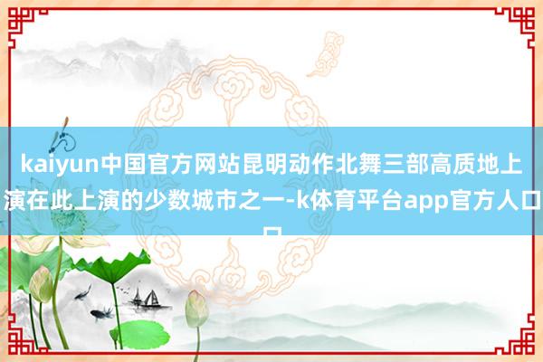 kaiyun中国官方网站昆明动作北舞三部高质地上演在此上演的少数城市之一-k体育平台app官方人口