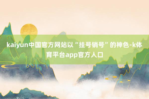 kaiyun中国官方网站以“挂号销号”的神色-k体育平台app官方人口
