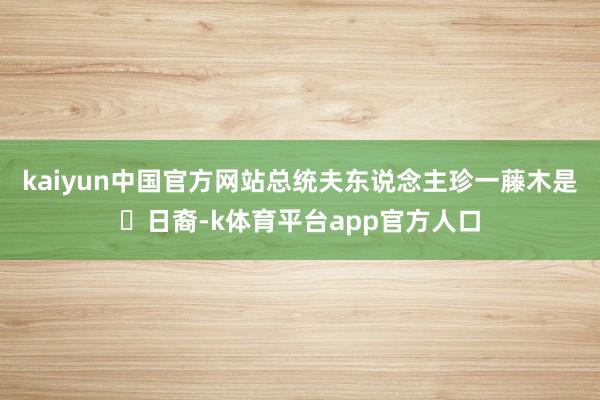 kaiyun中国官方网站总统夫东说念主珍一藤木是‌日裔-k体育平台app官方人口
