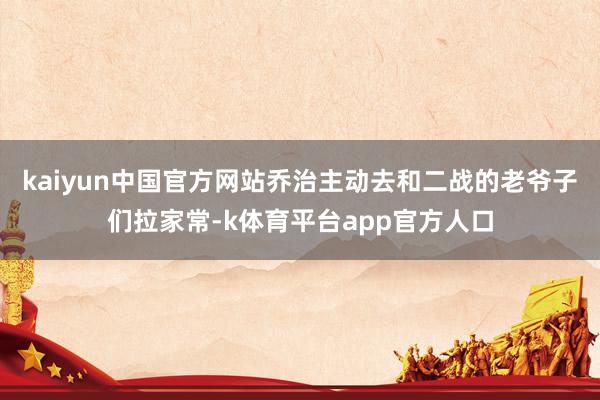 kaiyun中国官方网站乔治主动去和二战的老爷子们拉家常-k体育平台app官方人口