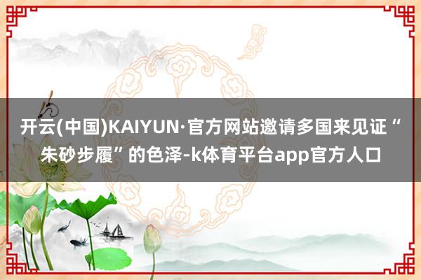 开云(中国)KAIYUN·官方网站邀请多国来见证“朱砂步履”的色泽-k体育平台app官方人口