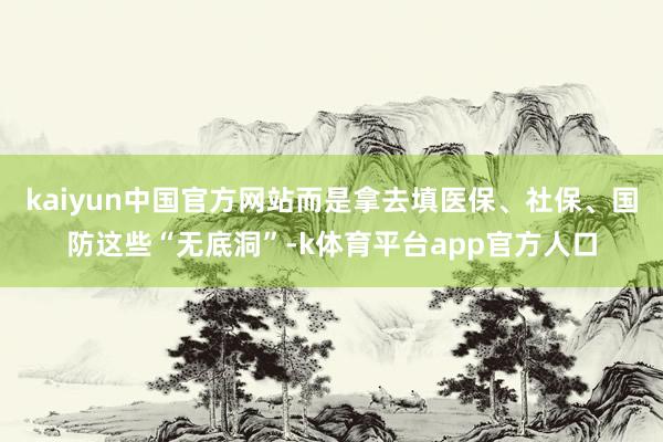 kaiyun中国官方网站而是拿去填医保、社保、国防这些“无底洞”-k体育平台app官方人口