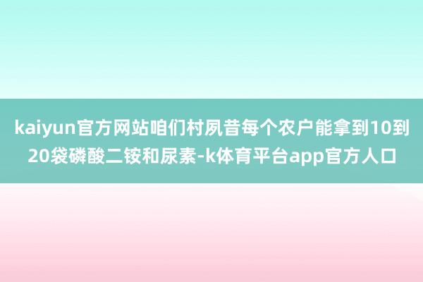 kaiyun官方网站咱们村夙昔每个农户能拿到10到20袋磷酸二铵和尿素-k体育平台app官方人口
