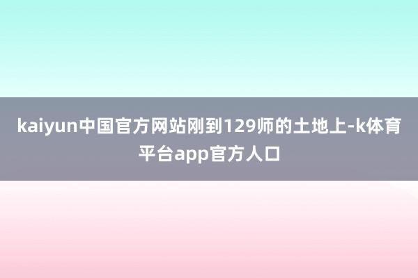 kaiyun中国官方网站刚到129师的土地上-k体育平台app官方人口