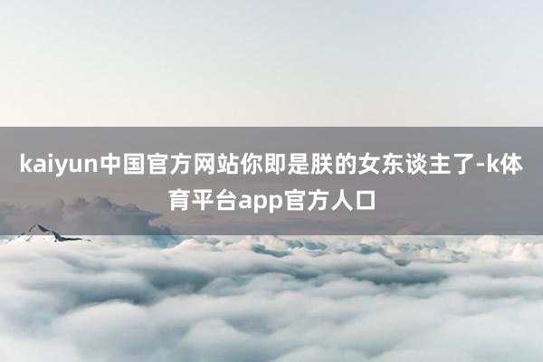 kaiyun中国官方网站你即是朕的女东谈主了-k体育平台app官方人口