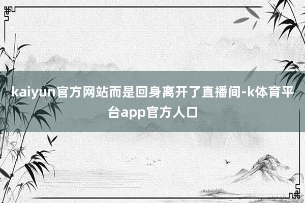 kaiyun官方网站而是回身离开了直播间-k体育平台app官方人口