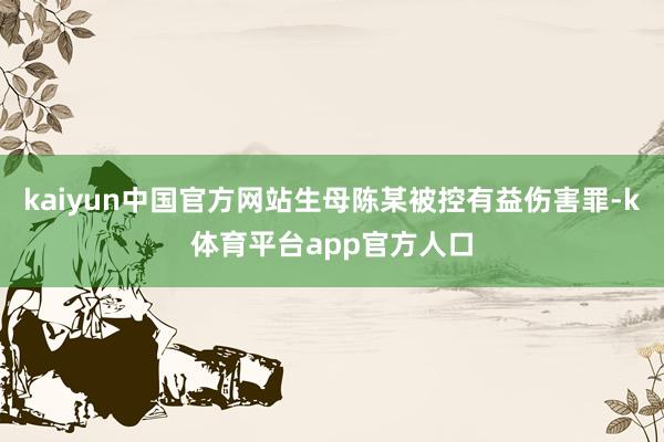 kaiyun中国官方网站生母陈某被控有益伤害罪-k体育平台app官方人口