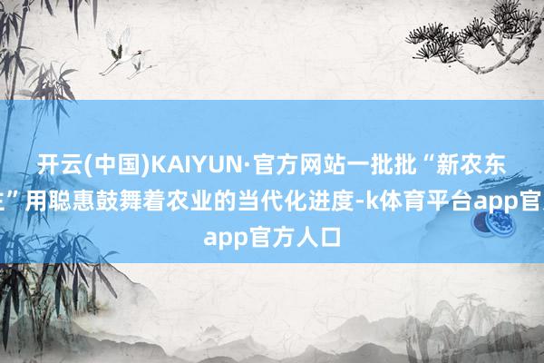 开云(中国)KAIYUN·官方网站一批批“新农东说念主”用聪惠鼓舞着农业的当代化进度-k体育平台app官方人口