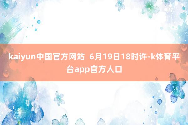 kaiyun中国官方网站  6月19日18时许-k体育平台app官方人口