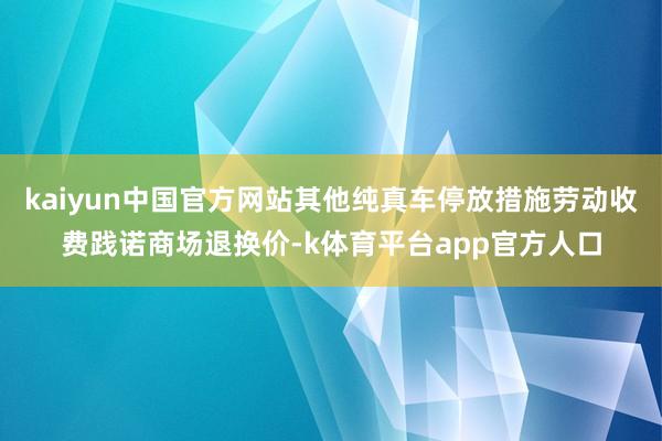 kaiyun中国官方网站其他纯真车停放措施劳动收费践诺商场退换价-k体育平台app官方人口