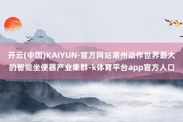 开云(中国)KAIYUN·官方网站潮州动作世界最大的智能坐便器产业集群-k体育平台app官方人口