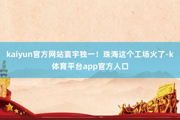 kaiyun官方网站寰宇独一！珠海这个工场火了-k体育平台app官方人口