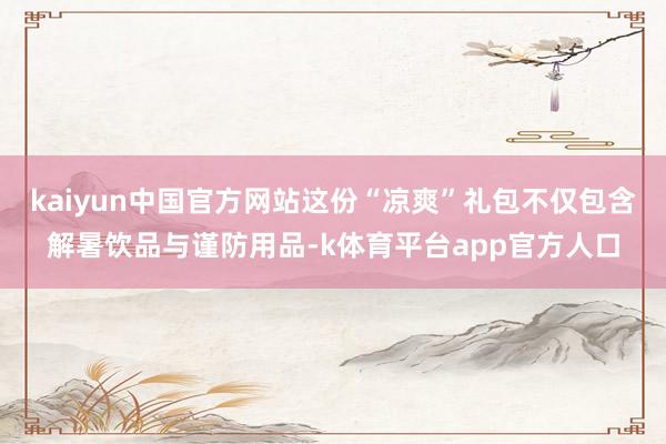 kaiyun中国官方网站这份“凉爽”礼包不仅包含解暑饮品与谨防用品-k体育平台app官方人口