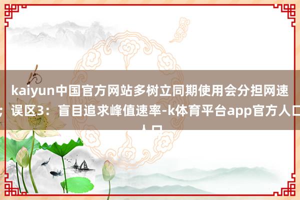 kaiyun中国官方网站多树立同期使用会分担网速；误区3：盲目追求峰值速率-k体育平台app官方人口