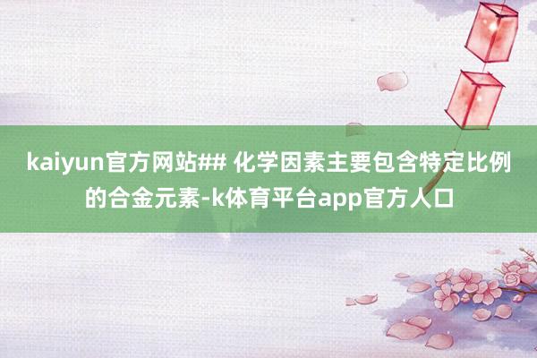 kaiyun官方网站## 化学因素主要包含特定比例的合金元素-k体育平台app官方人口