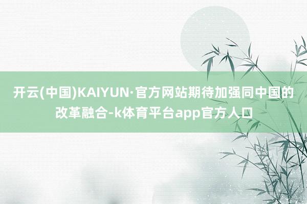 开云(中国)KAIYUN·官方网站期待加强同中国的改革融合-k体育平台app官方人口