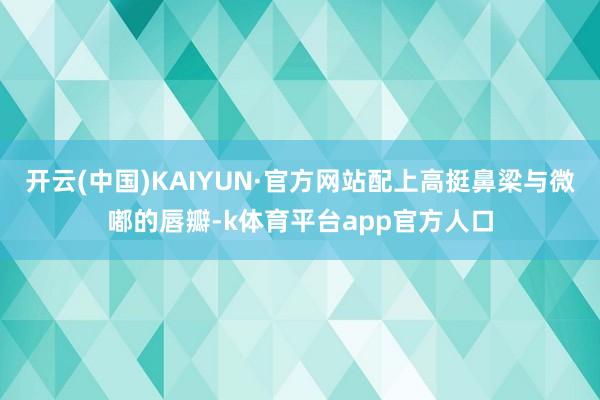 开云(中国)KAIYUN·官方网站配上高挺鼻梁与微嘟的唇瓣-k体育平台app官方人口