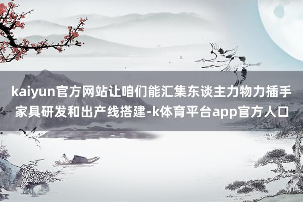 kaiyun官方网站让咱们能汇集东谈主力物力插手家具研发和出产线搭建-k体育平台app官方人口