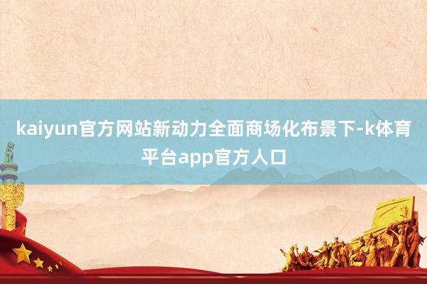 kaiyun官方网站新动力全面商场化布景下-k体育平台app官方人口