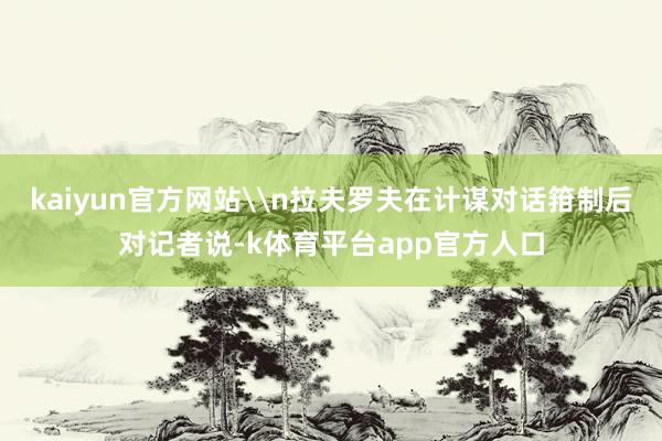 kaiyun官方网站\n拉夫罗夫在计谋对话箝制后对记者说-k体育平台app官方人口
