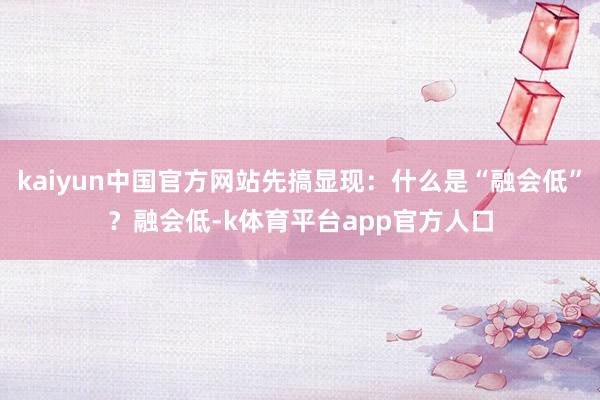 kaiyun中国官方网站先搞显现：什么是“融会低”？融会低-k体育平台app官方人口