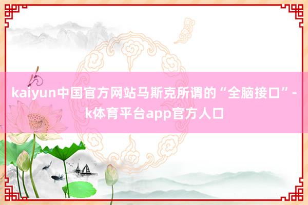 kaiyun中国官方网站马斯克所谓的“全脑接口”-k体育平台app官方人口