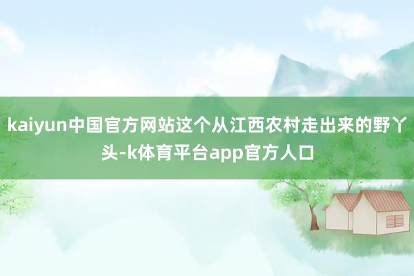kaiyun中国官方网站这个从江西农村走出来的野丫头-k体育平台app官方人口