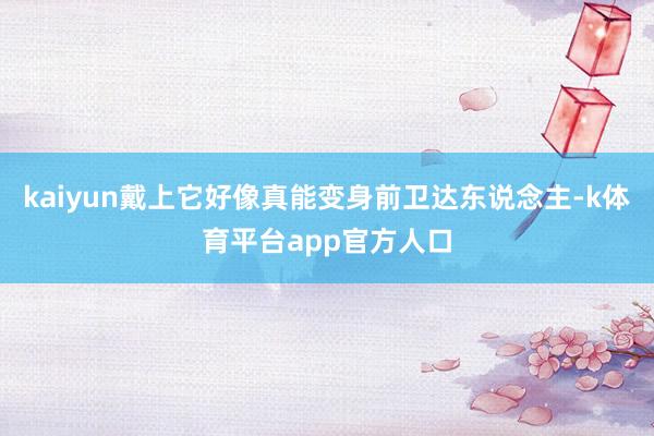 kaiyun戴上它好像真能变身前卫达东说念主-k体育平台app官方人口