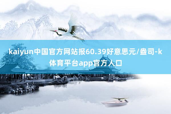 kaiyun中国官方网站报60.39好意思元/盎司-k体育平台app官方人口