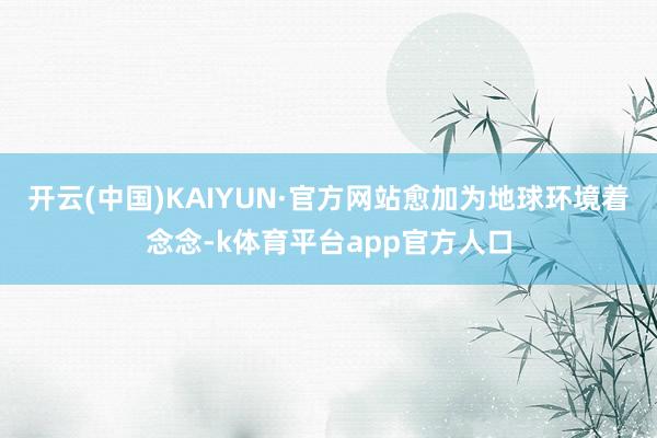 开云(中国)KAIYUN·官方网站愈加为地球环境着念念-k体育平台app官方人口