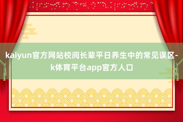 kaiyun官方网站校阅长辈平日养生中的常见误区-k体育平台app官方人口