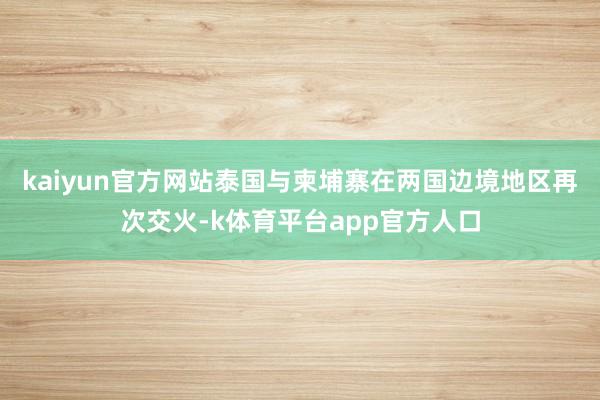 kaiyun官方网站泰国与柬埔寨在两国边境地区再次交火-k体育平台app官方人口