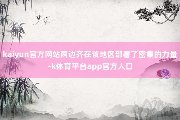 kaiyun官方网站两边齐在该地区部署了密集的力量-k体育平台app官方人口
