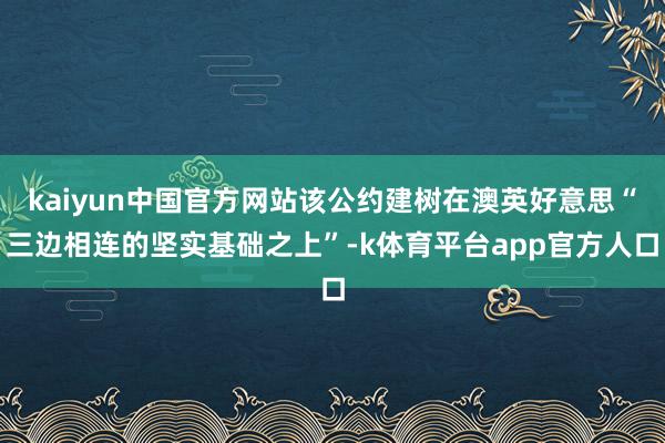 kaiyun中国官方网站该公约建树在澳英好意思“三边相连的坚实基础之上”-k体育平台app官方人口