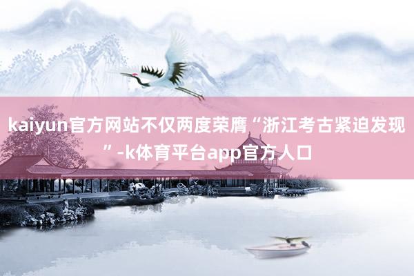 kaiyun官方网站不仅两度荣膺“浙江考古紧迫发现”-k体育平台app官方人口