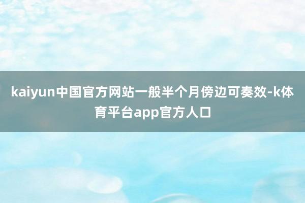 kaiyun中国官方网站一般半个月傍边可奏效-k体育平台app官方人口