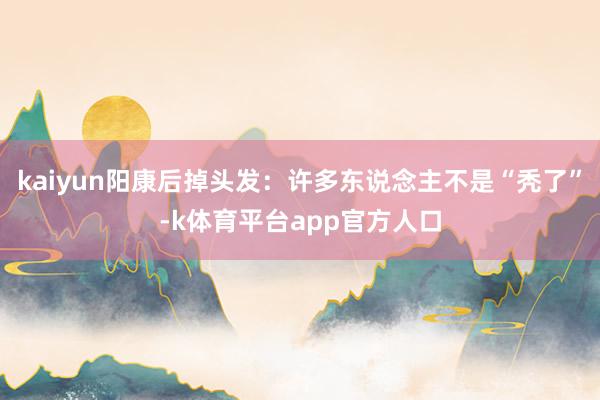 kaiyun阳康后掉头发：许多东说念主不是“秃了”-k体育平台app官方人口