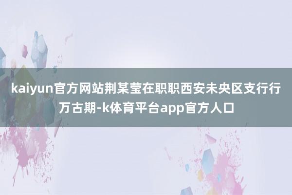 kaiyun官方网站荆某莹在职职西安未央区支行行万古期-k体育平台app官方人口