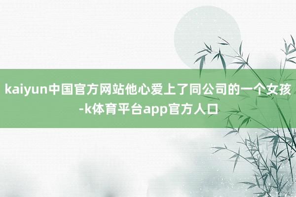 kaiyun中国官方网站他心爱上了同公司的一个女孩-k体育平台app官方人口