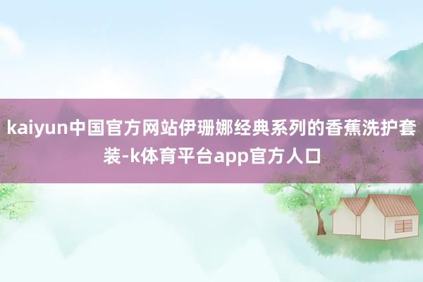 kaiyun中国官方网站伊珊娜经典系列的香蕉洗护套装-k体育平台app官方人口