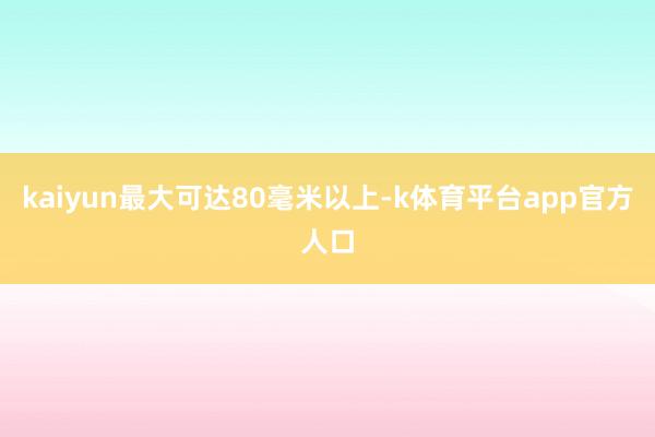 kaiyun最大可达80毫米以上-k体育平台app官方人口
