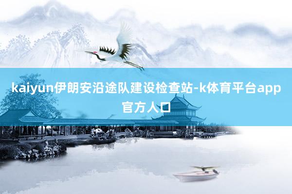 kaiyun伊朗安沿途队建设检查站-k体育平台app官方人口