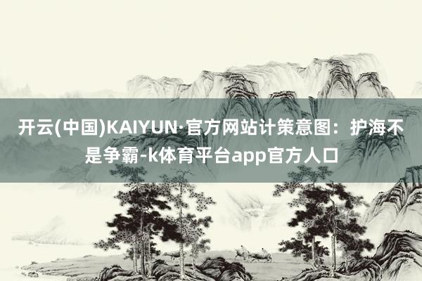 开云(中国)KAIYUN·官方网站计策意图：护海不是争霸-k体育平台app官方人口