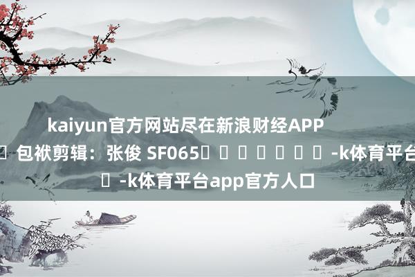 kaiyun官方网站尽在新浪财经APP            						包袱剪辑：张俊 SF065							-k体育平台app官方人口