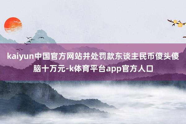 kaiyun中国官方网站并处罚款东谈主民币傻头傻脑十万元-k体育平台app官方人口