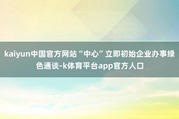 kaiyun中国官方网站“中心”立即初始企业办事绿色通谈-k体育平台app官方人口